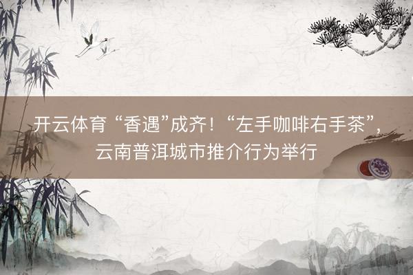 开云体育 “香遇”成齐！“左手咖啡右手茶”，云南普洱城市推介行为举行