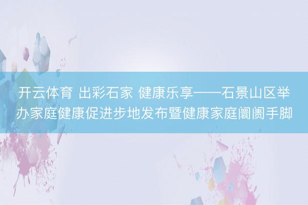 开云体育 出彩石家 健康乐享——石景山区举办家庭健康促进步地发布暨健康家庭阛阓手脚
