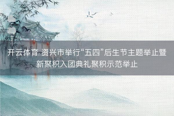 开云体育 资兴市举行“五四”后生节主题举止暨新聚积入团典礼聚积示范举止