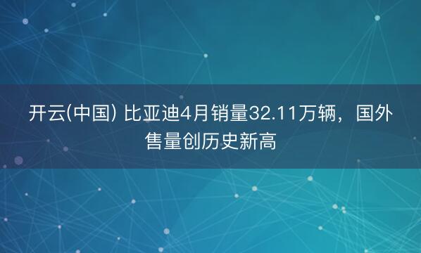 开云(中国) 比亚迪4月销量32.11万辆，国外售量创历史新高
