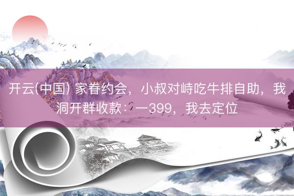 开云(中国) 家眷约会,小叔对峙吃牛排自助,我洞开群收款:一399,我去定位