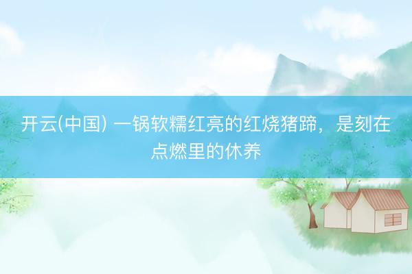开云(中国) 一锅软糯红亮的红烧猪蹄,是刻在点燃里的休养