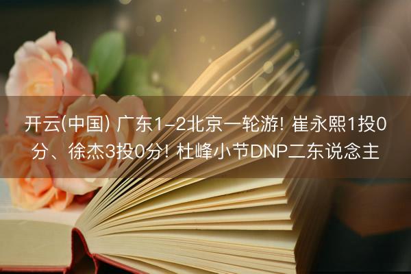 开云(中国) 广东1-2北京一轮游! 崔永熙1投0分、徐杰3投0分! 杜峰小节DNP二东说念主