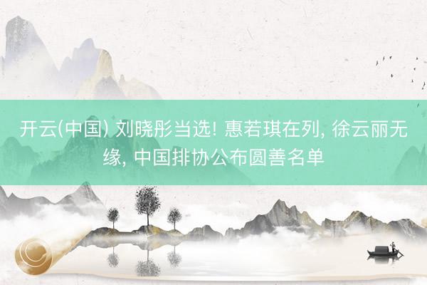 开云(中国) 刘晓彤当选! 惠若琪在列, 徐云丽无缘, 中国排协公布圆善名单