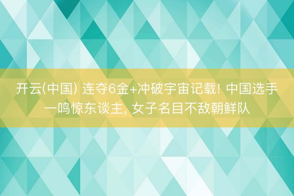 开云(中国) 连夺6金+冲破宇宙记载! 中国选手一鸣惊东谈主, 女子名目不敌朝鲜队
