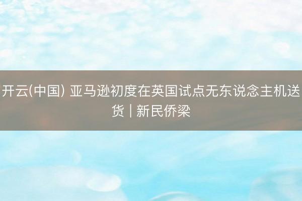 开云(中国) 亚马逊初度在英国试点无东说念主机送货 | 新民侨梁