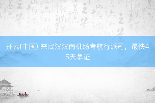开云(中国) 来武汉汉南机场考航行派司，最快45天拿证