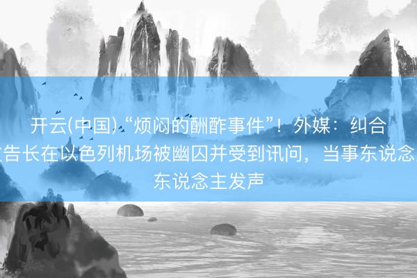 开云(中国) “烦闷的酬酢事件”！外媒：纠合国副文告长在以色列机场被幽囚并受到讯问，当事东说念主发声