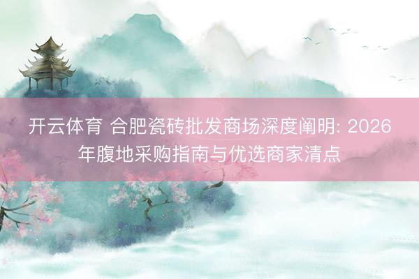 开云体育 合肥瓷砖批发商场深度阐明: 2026年腹地采购指南与优选商家清点