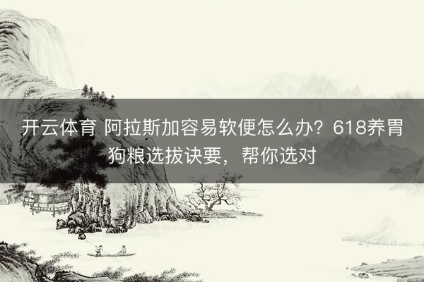 开云体育 阿拉斯加容易软便怎么办？618养胃狗粮选拔诀要，帮你选对