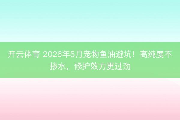 开云体育 2026年5月宠物鱼油避坑！高纯度不掺水，修护效力更过劲