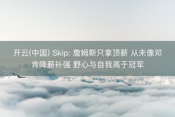 开云(中国) Skip: 詹姆斯只拿顶薪 从未像邓肯降薪补强 野心与自我高于冠军