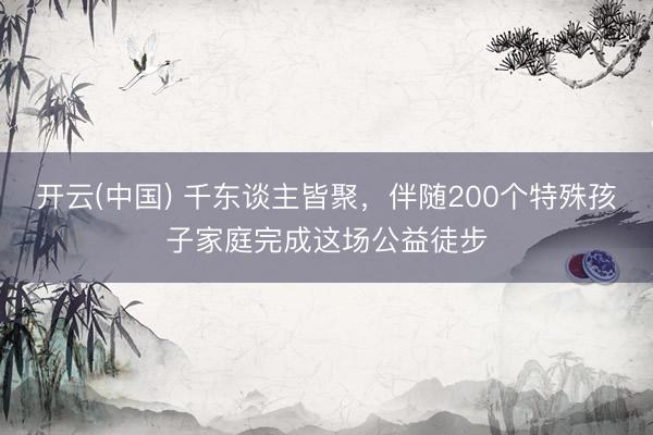 开云(中国) 千东谈主皆聚，伴随200个特殊孩子家庭完成这场公益徒步