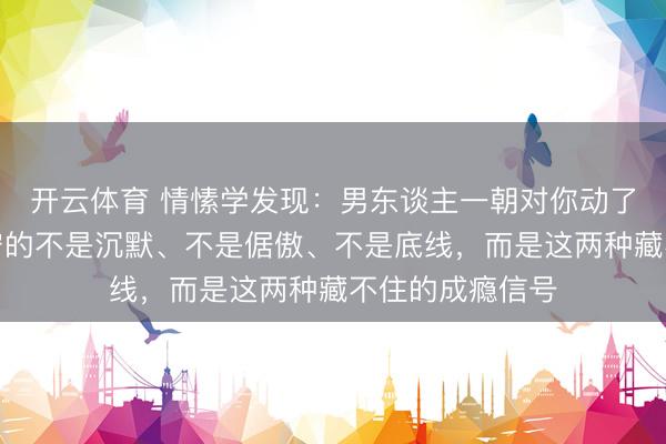 开云体育 情愫学发现：男东谈主一朝对你动了真情，起始失守的不是沉默、不是倨傲、不是底线，而是这两种藏不住的成瘾信号