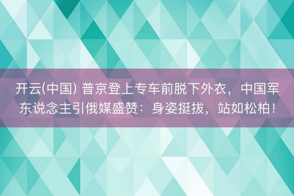 开云(中国) 普京登上专车前脱下外衣，中国军东说念主引俄媒盛赞：身姿挺拔，站如松柏！