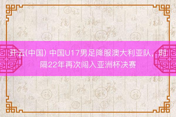 开云(中国) 中国U17男足降服澳大利亚队，时隔22年再次闯入亚洲杯决赛