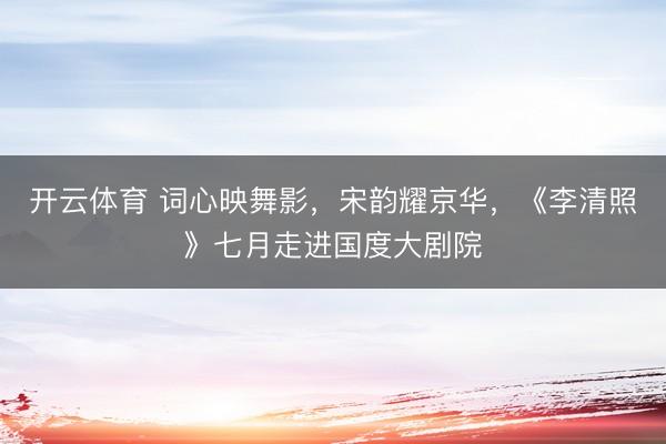 开云体育 词心映舞影，宋韵耀京华，《李清照》七月走进国度大剧院