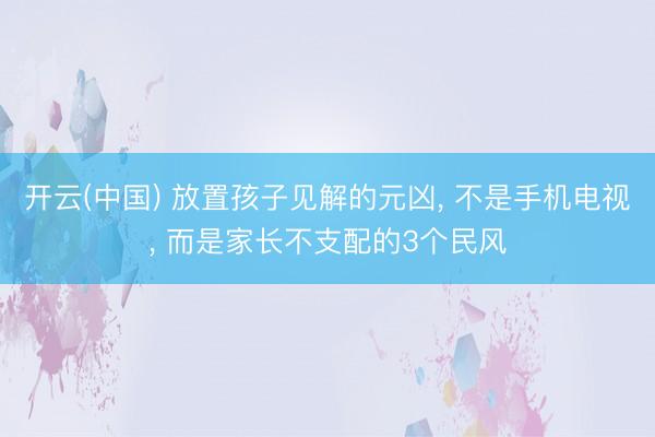 开云(中国) 放置孩子见解的元凶， 不是手机电视， 而是家长不支配的3个民风