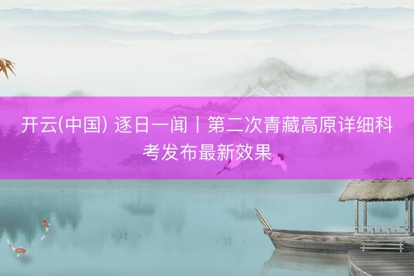 开云(中国) 逐日一闻丨第二次青藏高原详细科考发布最新效果