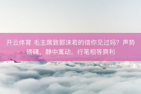 开云体育 毛主席致郭沫若的信你见过吗？声势磅礴，静中寓动，行笔相等爽利