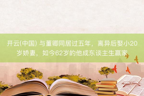 开云(中国) 与董卿同居过五年，离异后娶小20岁娇妻，如今62岁的他成东谈主生赢家