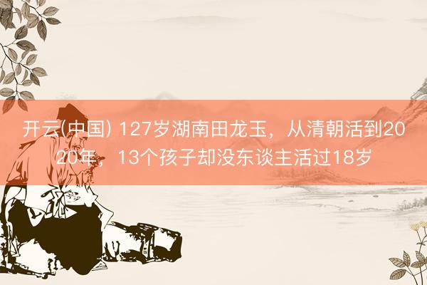 开云(中国) 127岁湖南田龙玉，从清朝活到2020年，13个孩子却没东谈主活过18岁