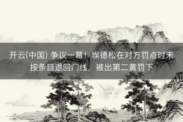 开云(中国) 争议一幕！埃德松在对方罚点时未按条目退回门线，被出第二黄罚下