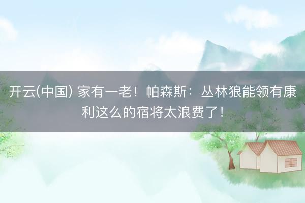 开云(中国) 家有一老！帕森斯：丛林狼能领有康利这么的宿将太浪费了！
