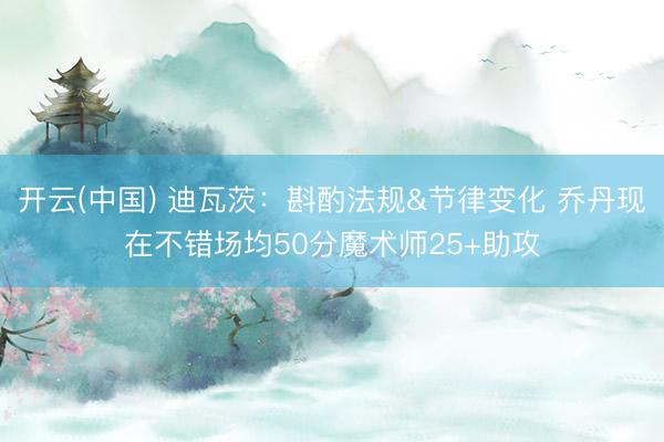 开云(中国) 迪瓦茨:斟酌法规&节律变化 乔丹现在不错场均50分魔术师25+助攻
