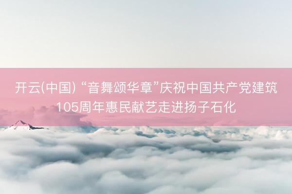 开云(中国) “音舞颂华章”庆祝中国共产党建筑105周年惠民献艺走进扬子石化