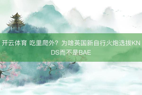 开云体育 吃里爬外？为啥英国新自行火炮选拔KNDS而不是BAE