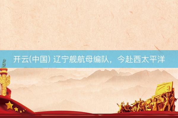 开云(中国) 辽宁舰航母编队，今赴西太平洋