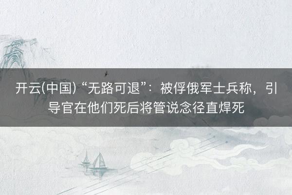 开云(中国) “无路可退”：被俘俄军士兵称，引导官在他们死后将管说念径直焊死