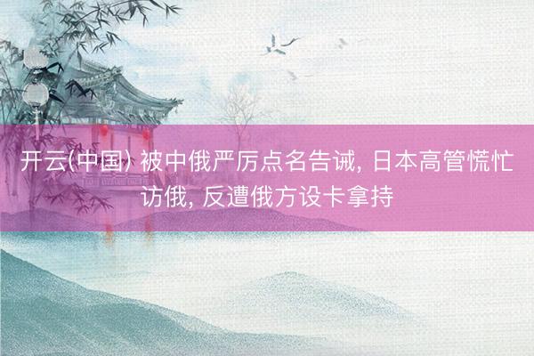 开云(中国) 被中俄严厉点名告诫， 日本高管慌忙访俄， 反遭俄方设卡拿持