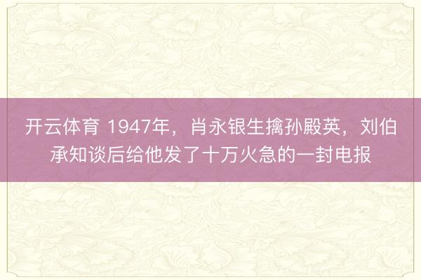 开云体育 1947年，肖永银生擒孙殿英，刘伯承知谈后给他发了十万火急的一封电报