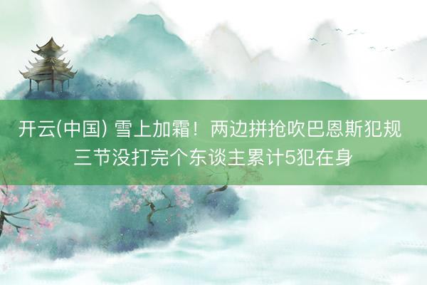 开云(中国) 雪上加霜！两边拼抢吹巴恩斯犯规 三节没打完个东谈主累计5犯在身