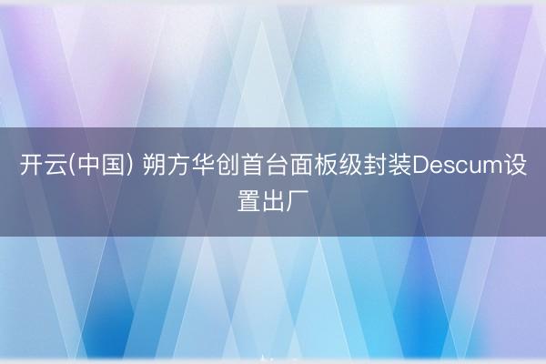 开云(中国) 朔方华创首台面板级封装Descum设置出厂