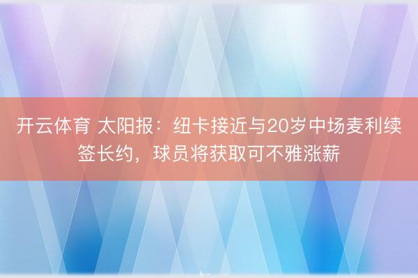 开云体育 太阳报：纽卡接近与20岁中场麦利续签长约，球员将获取可不雅涨薪
