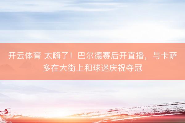 开云体育 太嗨了！巴尔德赛后开直播，与卡萨多在大街上和球迷庆祝夺冠