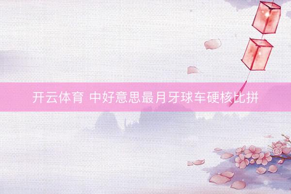 开云体育 中好意思最月牙球车硬核比拼