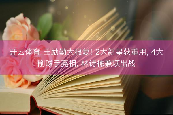 开云体育 王励勤大报复! 2大新星获重用， 4大削球手亮相， 林诗栋兼项出战