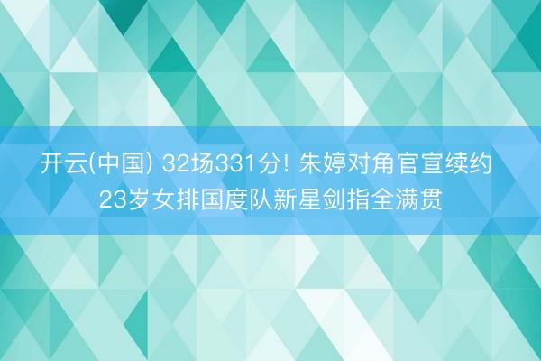 开云(中国) 32场331分! 朱婷对角官宣续约 23岁女排国度队新星剑指全满贯