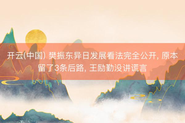 开云(中国) 樊振东异日发展看法完全公开, 原本留了3条后路, 王励勤没讲谎言
