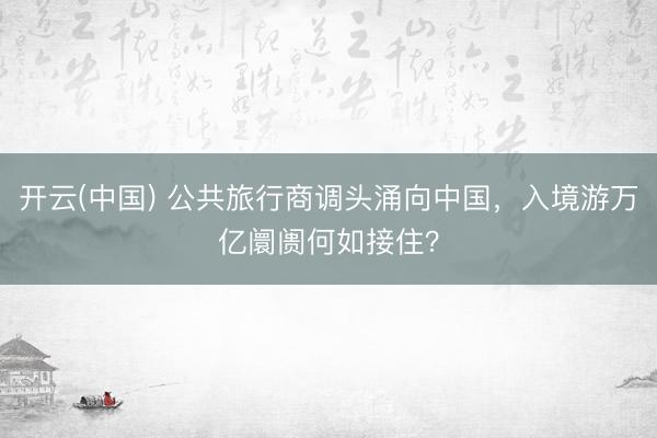 开云(中国) 公共旅行商调头涌向中国,入境游万亿阛阓何如接住?