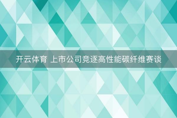 开云体育 上市公司竞逐高性能碳纤维赛谈