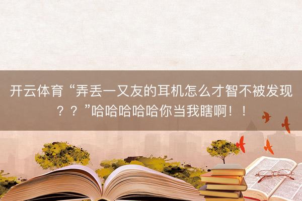 开云体育 “弄丢一又友的耳机怎么才智不被发现??”哈哈哈哈哈你当我瞎啊!!