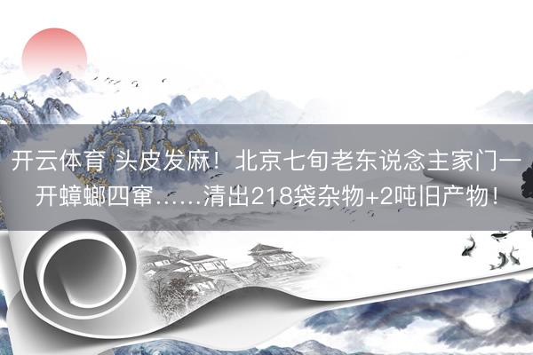 开云体育 头皮发麻！北京七旬老东说念主家门一开蟑螂四窜……清出218袋杂物+2吨旧产物！