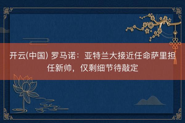 开云(中国) 罗马诺：亚特兰大接近任命萨里担任新帅，仅剩细节待敲