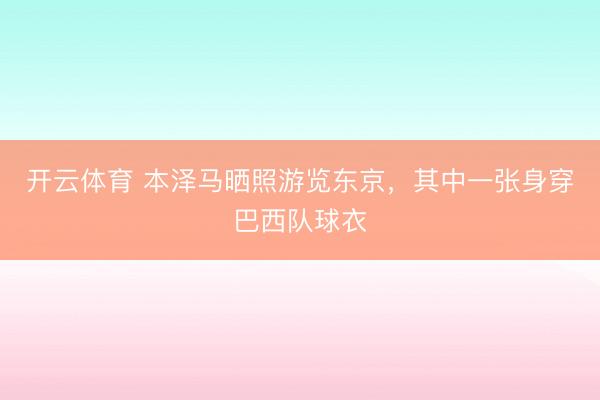 开云体育 本泽马晒照游览东京，其中一张身穿巴西队球衣