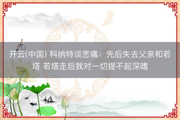 开云(中国) 科纳特谈悲痛:先后失去父亲和若塔 若塔走后我对一切提不起深嗜